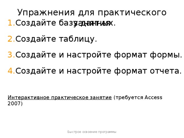 Упражнения для практического занятия Создайте базу данных. Создайте таблицу. Создайте и настройте формат формы. Создайте и настройте формат отчета. [ Примечание для инструктора . Если на компьютере установлена программа Access 2007, щелкните ссылку на слайде, чтобы перейти к интерактивному практическому заданию. При выполнении практического задания вы можете воспользоваться инструкциями, которые прилагаются к каждому упражнению. Внимание! Если на компьютере программа Access 2007 не установлена, инструкции к практическим заданиям будут недоступны.] Интерактивное практическое занятие  (требуется Access 2007) Быстрое освоение программы  