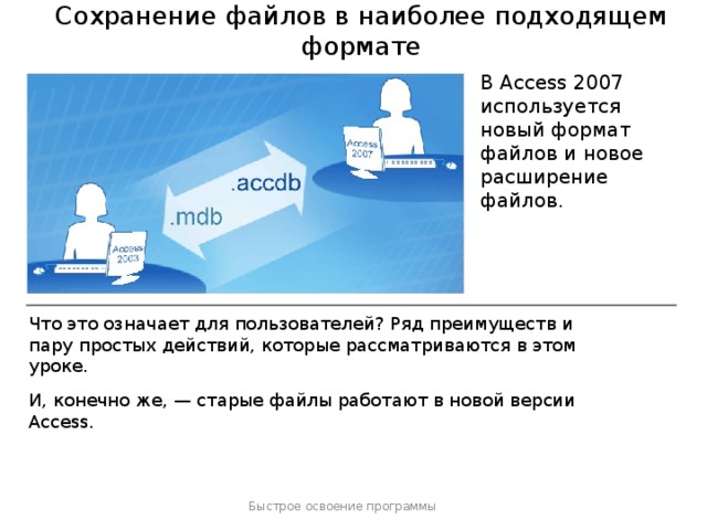 Сохранение файлов в наиболее подходящем формате В Access 2007 используется новый формат файлов и новое расширение файлов. Что это означает для пользователей? Ряд преимуществ и пару простых действий, которые рассматриваются в этом уроке. И, конечно же, — старые файлы работают в новой версии Access. Быстрое освоение программы  