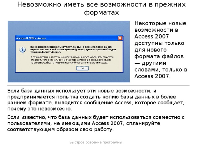 Невозможно иметь все возможности в прежних форматах Некоторые новые возможности в Access 2007 доступны только для нового формата файлов — другими словами, только в Access 2007. Если база данных использует эти новые возможности, и предпринимается попытка создать копию базы данных в более раннем формате, выводится сообщение Access, которое сообщает, почему это невозможно. Если известно, что база данных будет использоваться совместно с пользователями, не имеющими Access 2007, спланируйте соответствующим образом свою работу. Быстрое освоение программы  
