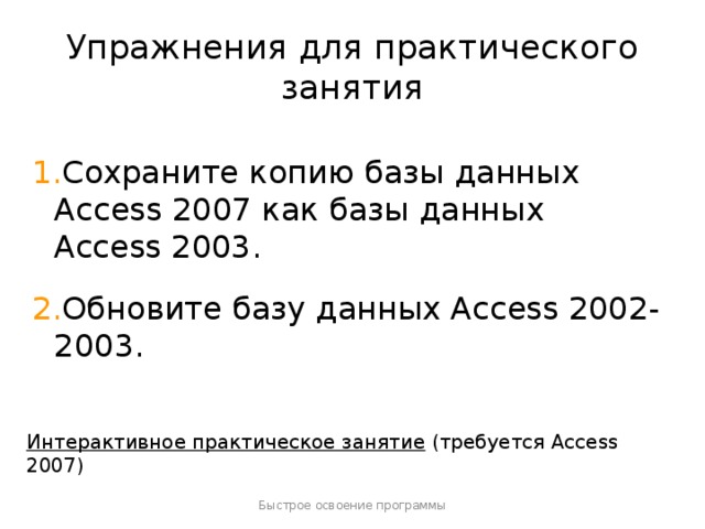 Упражнения для практического занятия Сохраните копию базы данных Access 2007 как базы данных Access 2003. Обновите базу данных Access 2002-2003. [ Примечание для инструктора . Если на компьютере установлена программа Access 2007, щелкните ссылку на слайде, чтобы перейти к интерактивному практическому заданию. При выполнении практического задания вы можете воспользоваться инструкциями, которые прилагаются к каждому упражнению. Внимание! Если на компьютере программа Access 2007 не установлена, инструкции к практическим заданиям будут недоступны.] Интерактивное практическое занятие  (требуется Access 2007) Быстрое освоение программы  