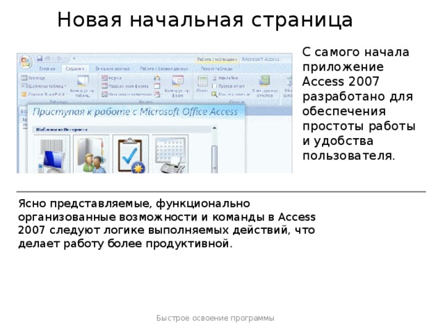 Новая начальная страница С самого начала приложение Access 2007 разработано для обеспечения простоты работы и удобства пользователя. Ясно представляемые, функционально организованные возможности и команды в Access 2007 следуют логике выполняемых действий, что делает работу более продуктивной. Быстрое освоение программы  
