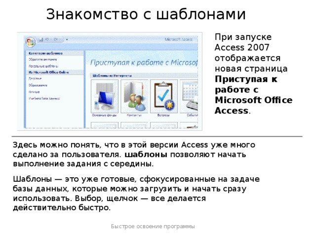 Знакомство с шаблонами При запуске Access 2007 отображается новая страница Приступая к работе с Microsoft Office Access . Здесь можно понять, что в этой версии Access уже много сделано за пользователя. шаблоны позволяют начать выполнение задания с середины. Шаблоны — это уже готовые, сфокусированные на задаче базы данных, которые можно загрузить и начать сразу использовать. Выбор, щелчок — все делается действительно быстро. Дополнительные сведения о шаблонах приводятся в следующем уроке, но сначала остановимся на некоторых других существенных улучшениях. Быстрое освоение программы  