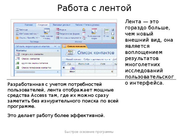 Работа с лентой Лента — это гораздо больше, чем новый внешний вид, она является воплощением результатов многолетних исследований пользовательского интерфейса. Разработанная с учетом потребностей пользователей, лента отображает мощные средства Access там, где их можно сразу заметить без изнурительного поиска по всей программе. Это делает работу более эффективной. Быстрое освоение программы  