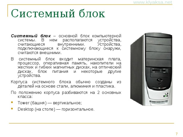 Системный блок – основной блок компьютерной системы. В нем располагаются устройства, считающиеся внутренними. Устройства, подключающиеся к системному блоку снаружи, считаются внешними. В системный блок входит материнская плата, процессор, оперативная память, накопители на жестких и гибких магнитных дисках, на оптический дисках, блок питания и некоторые другие устройства. Корпуса системного блока обычно созданы из деталей на основе стали, алюминия и пластика. По положению корпуса разбиваются на 2 основных класса: Tower (башня) — вертикальное; Desktop (на столе) — горизонтальное.  