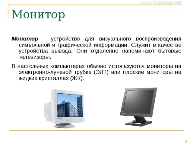 Монитор – устройство для визуального воспроизведения символьной и графической информации. Служит в качестве устройства вывода. Они отдаленно напоминают бытовые телевизоры. В настольных компьютерах обычно используются мониторы на электронно-лучевой трубке (ЭЛТ) или плоские мониторы на жидких кристаллах (ЖК). 