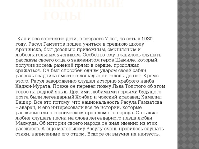 Школьные годы  Как и все советские дети, в возрасте 7 лет, то есть в 1930 году, Расул Гамзатов пошел учиться в среднюю школу Аранинска, был довольно прилежным, смышленым и любознательным учеником. Особенно ему нравилось слушать рассказы своего отца о знаменитом герое Шамиле, который, получив восемь ранений прямо в сердце, продолжал сражаться. Он был способен одним ударом своей сабли рассечь всадника вместе с лошадью от головы до ног. Кроме этого, Расул завороженно слушал историю храброго наиба Хаджи-Мурата. Позже он перевел поэму Льва Толстого об этом герое на родной язык. Другими любимыми героями будущего поэта были легендарный Хочбар и чохский красавец Камалил Башир. Все это потому, что национальность Расула Гамзатова – аварец, и его интересовали все те истории, которые рассказывали о героическом прошлом его народа. Он также любил слушать песни на слова легендарного певца любви Махмуда. Об истории своего народа он знал именно из этих рассказов. А еще маленькому Расулу очень нравилось слушать стихи, написанные его отцом. Вскоре он выучил их наизусть. 