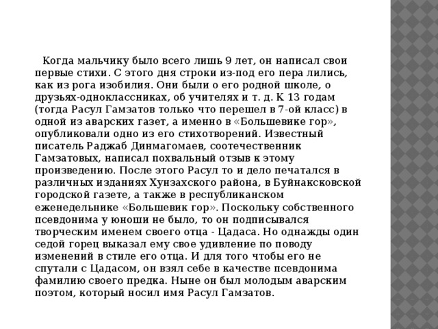  Когда мальчику было всего лишь 9 лет, он написал свои первые стихи. С этого дня строки из-под его пера лились, как из рога изобилия. Они были о его родной школе, о друзьях-одноклассниках, об учителях и т. д. К 13 годам (тогда Расул Гамзатов только что перешел в 7-ой класс) в одной из аварских газет, а именно в «Большевике гор», опубликовали одно из его стихотворений. Известный писатель Раджаб Динмагомаев, соотечественник Гамзатовых, написал похвальный отзыв к этому произведению. После этого Расул то и дело печатался в различных изданиях Хунзахского района, в Буйнаксковской городской газете, а также в республиканском еженедельнике «Большевик гор». Поскольку собственного псевдонима у юноши не было, то он подписывался творческим именем своего отца - Цадаса. Но однажды один седой горец выказал ему свое удивление по поводу изменений в стиле его отца. И для того чтобы его не спутали с Цадасом, он взял себе в качестве псевдонима фамилию своего предка. Ныне он был молодым аварским поэтом, который носил имя Расул Гамзатов. 