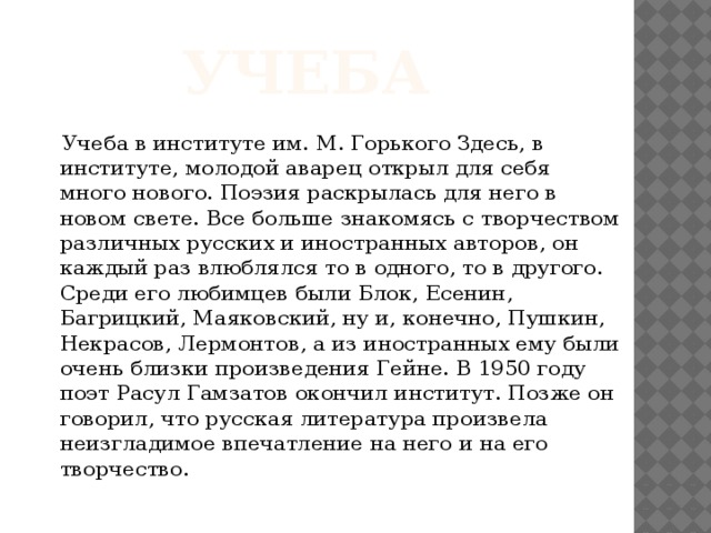 Учеба  Учеба в институте им. М. Горького Здесь, в институте, молодой аварец открыл для себя много нового. Поэзия раскрылась для него в новом свете. Все больше знакомясь с творчеством различных русских и иностранных авторов, он каждый раз влюблялся то в одного, то в другого. Среди его любимцев были Блок, Есенин, Багрицкий, Маяковский, ну и, конечно, Пушкин, Некрасов, Лермонтов, а из иностранных ему были очень близки произведения Гейне. В 1950 году поэт Расул Гамзатов окончил институт. Позже он говорил, что русская литература произвела неизгладимое впечатление на него и на его творчество. 