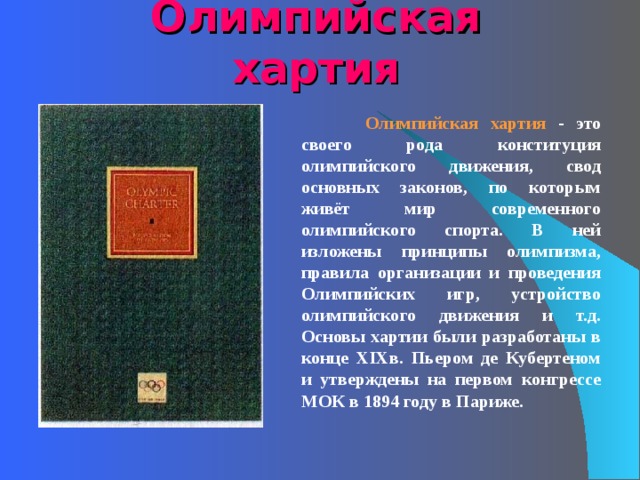 Олимпийская хартия  Олимпийская хартия - это своего рода конституция олимпийского движения, свод основных законов, по которым живёт мир современного олимпийского спорта. В ней изложены принципы олимпизма, правила организации и проведения Олимпийских игр, устройство олимпийского движения и т.д. Основы хартии были разработаны в конце XIXв. Пьером де Кубертеном и утверждены на первом конгрессе МОК в 1894 году в Париже.    