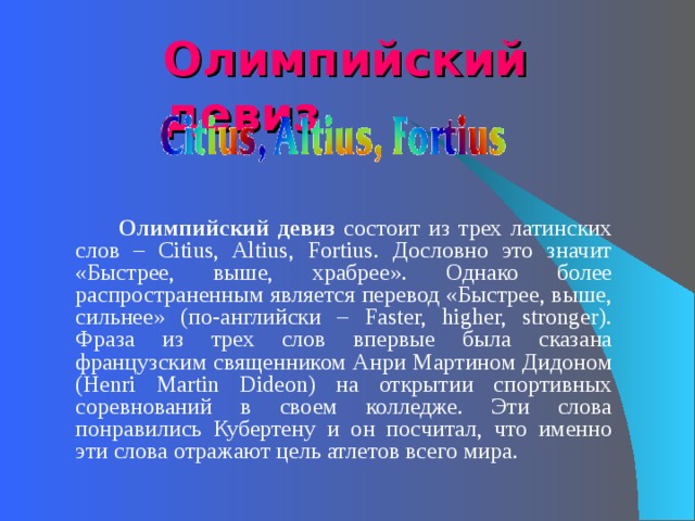 Олимпийский девиз   Олимпийский девиз состоит из трех латинских слов – Citius, Altius, Fortius. Дословно это значит «Быстрее, выше, храбрее». Однако более распространенным является перевод «Быстрее, выше, сильнее» (по-английски – Faster, higher, stronger). Фраза из трех слов впервые была сказана французским священником Анри Мартином Дидоном (Henri Martin Dideon) на открытии спортивных соревнований в своем колледже. Эти слова понравились Кубертену и он посчитал, что именно эти слова отражают цель атлетов всего мира.   