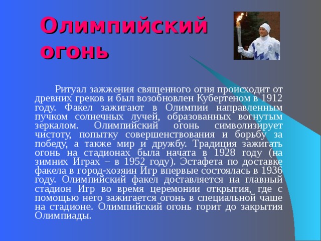 Олимпийский огонь   Ритуал зажжения священного огня происходит от древних греков и был возобновлен Кубертеном в 1912 году. Факел зажигают в Олимпии направленным пучком солнечных лучей, образованных вогнутым зеркалом. Олимпийский огонь символизирует чистоту, попытку совершенствования и борьбу за победу, а также мир и дружбу. Традиция зажигать огонь на стадионах была начата в 1928 году (на зимних Играх – в 1952 году). Эстафета по доставке факела в город-хозяин Игр впервые состоялась в 1936 году. Олимпийский факел доставляется на главный стадион Игр во время церемонии открытия, где с помощью него зажигается огонь в специальной чаше на стадионе. Олимпийский огонь горит до закрытия Олимпиады. 