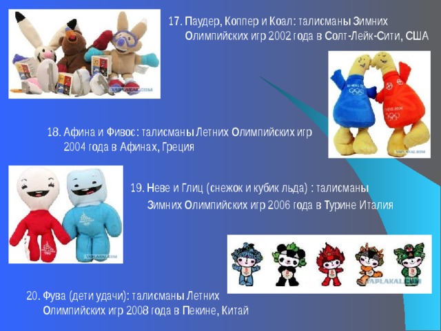 17. Паудер, Коппер и Коал: талисманы Зимних  Олимпийских игр 2002 года в Солт-Лейк-Сити, США 18. Афина и Фивос: талисманы Летних Олимпийских игр  2004 года в Афинах, Греция 19. Неве и Глиц (снежок и кубик льда) : талисманы  Зимних Олимпийских игр 2006 года в Турине Италия         20. Фува (дети удачи): талисманы Летних  Олимпийских игр 2008 года в Пекине, Китай 