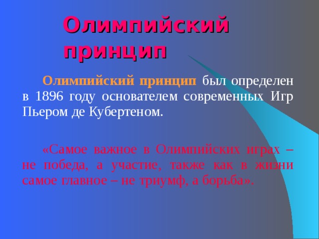 Олимпийский принцип   Олимпийский принцип  был определен в 1896 году основателем современных Игр Пьером де Кубертеном.   «Самое важное в Олимпийских играх – не победа, а участие, также как в жизни самое главное – не триумф, а борьба». 