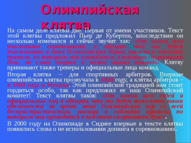 Олимпийская клятва   На самом деле клятвы две. Первая от имени участников. Текст этой клятвы предложил Пьер де Кубертен, впоследствии он несколько изменился и сейчас звучит так: «От имени всех участников соревнований, я обещаю что мы будем участвовать в этих Олимпийских Играх, уважая и соблюдая правила, по которым они проводятся, в истинно спортивном духе, во славу спорта и чести наших команд». Клятву принимают также тренеры и официальные лица команд.   Вторая клятва – для спортивных арбитров. Впервые олимпийская клятва прозвучала в 1920 году, а клятва арбитров – в 1968 году в Мехико . Этой олимпийской традицией нам стоит гордиться особо, так как предложил ее наш Олимпийский комитет! Текст клятвы таков: «От имени всех судей и официальных лиц я обещаю, что мы будем выполнять наши обязанности во время этих Олимпийских игр со всей беспристрастностью, уважая и соблюдая правила, по которым они проводятся в подлинно спортивном духе» .    В 2000 году на Олимпиаде в Сиднее впервые в тексте клятвы появились слова о не использовании допинга в соревнованиях. 