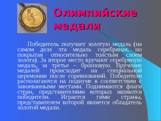 Олимпийские медали   Победитель получает золотую медаль (на самом деле эта медаль серебряная, но покрытая относительно толстым слоем золота). За второе место вручают серебряную медаль, за третье – бронзовую. Вручение медалей происходит на специальной церемонии после соревнований. Победители располагаются на подиуме в соответствии с завоеванными местами. Поднимаются флаги стран, представителями которых являются победители. Играется гимн страны, представителем которой является обладатель золотой медали. 