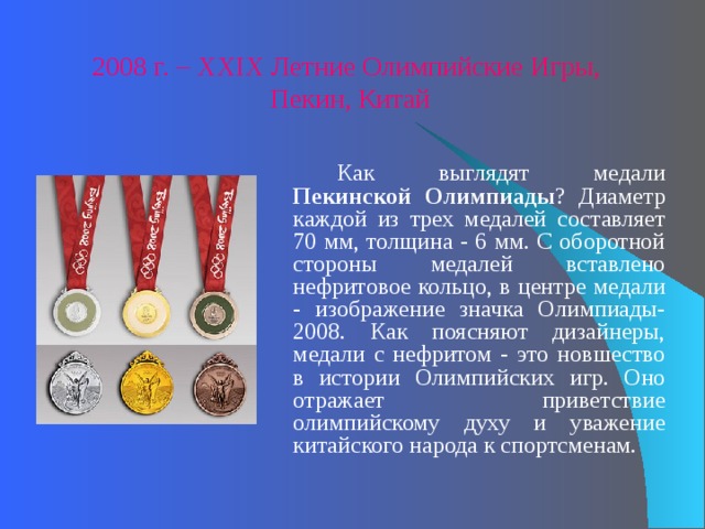 2008 г. – XXIX Летние Олимпийские Игры, Пекин, Китай   Как выглядят медали Пекинской Олимпиады ? Диаметр каждой из трех медалей составляет 70 мм, толщина - 6 мм. С оборотной стороны медалей вставлено нефритовое кольцо, в центре медали - изображение значка Олимпиады-2008. Как поясняют дизайнеры, медали с нефритом - это новшество в истории Олимпийских игр. Оно отражает приветствие олимпийскому духу и уважение китайского народа к спортсменам. 