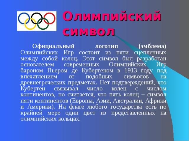 Олимпийский символ     Официальный логотип (эмблема) Олимпийских Игр состоит из пяти сцепленных между собой колец. Этот символ был разработан основателем современных Олимпийских Игр бароном Пьером де Кубертеном в 1913 году под впечатлением от подобных символов на древнегреческих предметах. Нет подтверждений, что Кубертен связывал число колец с числом континентов, но считается, что пять колец – символ пяти континентов (Европы, Азии, Австралии, Африки и Америки). На флаге любого государства есть по крайней мере один цвет из представленных на олимпийских кольцах. 