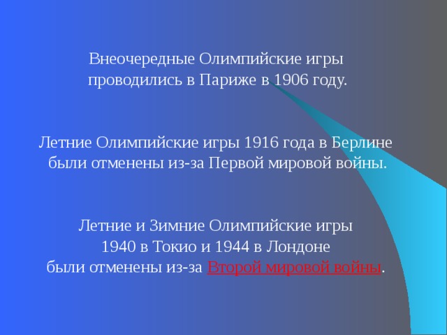 Внеочередные Олимпийские игры проводились в Париже в 1906 году. Летние Олимпийские игры 1916 года в Берлине были отменены из-за Первой мировой войны. Летние и Зимние Олимпийские игры 1940 в Токио и 1944 в Лондоне были отменены из-за Второй мировой войны . 