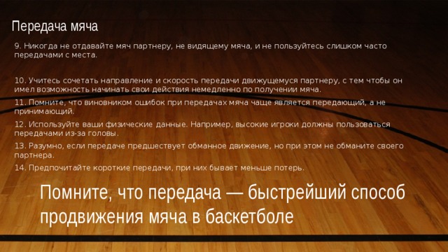 Передача мяча   9. Никогда не отдавайте мяч партнеру, не видящему мяча, и не пользуйтесь слишком часто передачами с места. 10. Учитесь сочетать направление и скорость передачи движущемуся партнеру, с тем чтобы он имел возможность начинать свои действия немедленно по получении мяча. 11. Помните, что виновником ошибок при передачах мяча чаще является передающий, а не принимающий. 12. Используйте ваши физические данные. Например, высокие игроки должны пользоваться передачами из-за головы. 13. Разумно, если передаче предшествует обманное движение, но при этом не обманите своего партнера. 14. Предпочитайте короткие передачи, при них бывает меньше потерь. Помните, что передача — быстрейший способ продвижения мяча в баскетболе 