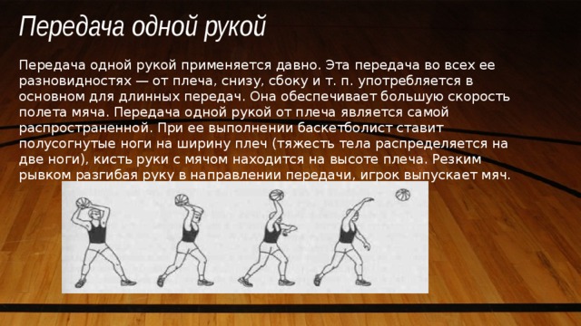 Передача одной рукой Передача одной рукой применяется давно. Эта передача во всех ее разновидностях — от плеча, снизу, сбоку и т. п. употребляется в основном для длинных передач. Она обеспечивает большую скорость полета мяча. Передача одной рукой от плеча является самой распространенной. При ее выполнении баскетболист ставит полусогнутые ноги на ширину плеч (тяжесть тела распределяется на две ноги), кисть руки с мячом находится на высоте плеча. Резким рывком разгибая руку в направлении передачи, игрок выпускает мяч. 