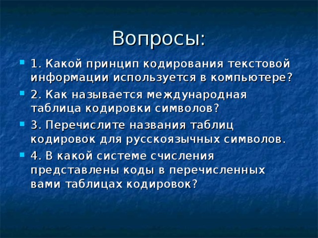 Вопросы: 1. Какой принцип кодирования текстовой информации используется в компьютере? 2. Как называется международная таблица кодировки символов? 3. Перечислите названия таблиц кодировок для русскоязычных символов. 4. В какой системе счисления представлены коды в перечисленных вами таблицах кодировок? 