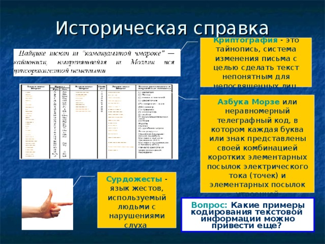 Историческая справка Криптография - это тайнопись, система изменения письма с целью сделать текст непонятным для непосвященных лиц Азбука Морзе или неравномерный телеграфный код, в котором каждая буква или знак представлены своей комбинацией коротких элементарных посылок электрического тока (точек) и элементарных посылок утроенной продолжительности (тире) Сурдожесты - язык жестов, используемый людьми с нарушениями слуха Вопрос: Какие примеры кодирования текстовой информации можно привести еще?  