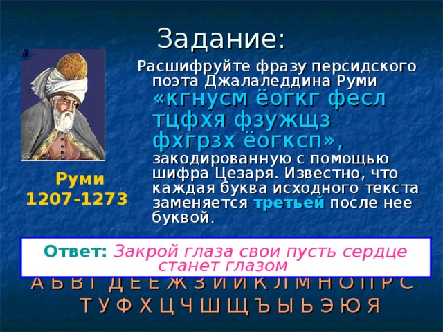 Задание: Расшифруйте фразу персидского поэта Джалаледдина Руми «кгнусм ёогкг фесл тцфхя фзужщз фхгрзх ёогксп», закодированную с помощью шифра Цезаря. Известно, что каждая буква исходного текста заменяется третьей после нее буквой. Руми 1207-1273  Ответ:  Закрой глаза свои пусть сердце станет глазом  А Б В Г Д Е Ё Ж З И Й К Л М Н О П Р С Т У Ф Х Ц Ч Ш Щ Ъ Ы Ь Э Ю Я 