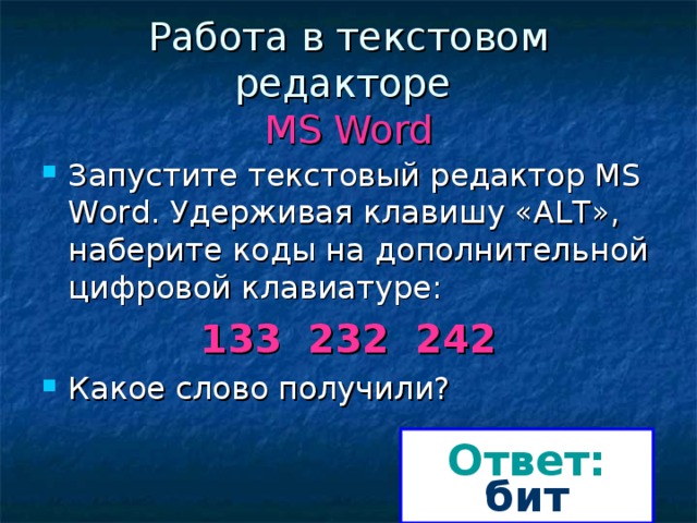 Работа в текстовом редакторе  MS Word Запустите текстовый редактор MS Word. Удерживая клавишу «ALT», наберите коды на дополнительной цифровой клавиатуре: 133 232 242 Какое слово получили? Ответ: бит 