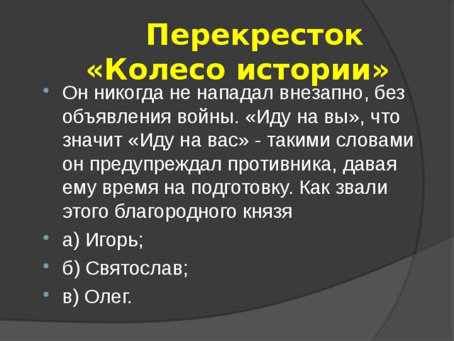  Перекресток  «Колесо истории» Он никогда не нападал внезапно, без объявления войны. «Иду на вы», что значит «Иду на вас» - такими словами он предупреждал противника, давая ему время на подготовку. Как звали этого благородного князя а) Игорь; б) Святослав; в) Олег.  