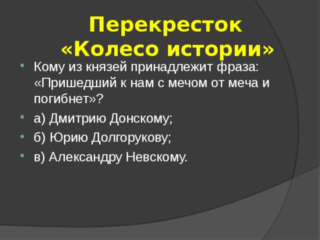  Перекресток  «Колесо истории» Кому из князей принадлежит фраза: «Пришедший к нам с мечом от меча и погибнет»? а) Дмитрию Донскому; б) Юрию Долгорукову; в) Александру Невскому. 