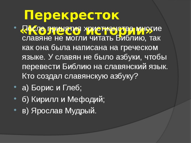  Перекресток  «Колесо истории»   После принятия христианства многие славяне не могли читать Библию, так как она была написана на греческом языке. У славян не было азбуки, чтобы перевести Библию на славянский язык. Кто создал славянскую азбуку? а) Борис и Глеб; б) Кирилл и Мефодий; в) Ярослав Мудрый. 