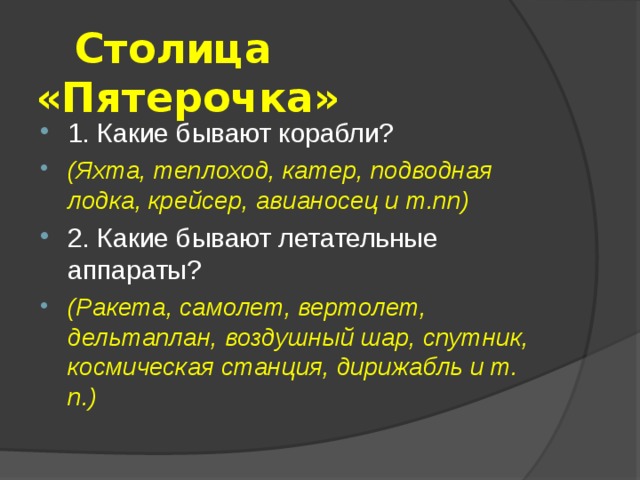  Столица «Пятерочка» 1. Какие бывают корабли? (Яхта, теплоход, катер, подводная лодка, крейсер, авианосец и т.пп) 2. Какие бывают летательные аппараты? (Ракета, самолет, вертолет, дельтаплан, воздушный шар, спутник, космическая станция, дирижабль и т. п.) 