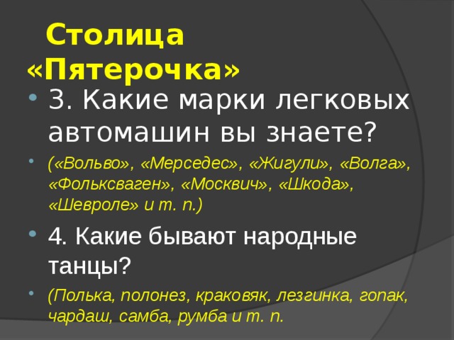  Столица «Пятерочка» 3. Какие марки легковых автомашин вы знаете? («Вольво», «Мерседес», «Жигули», «Волга», «Фольксваген», «Москвич», «Шкода», «Шевроле» и т. п.) 4. Какие бывают народные танцы? (Полька, полонез, краковяк, лезгинка, гопак, чардаш, самба, румба и т. п.  