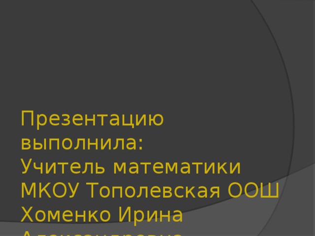    Презентацию выполнила:  Учитель математики МКОУ Тополевская ООШ Хоменко Ирина Александровна 