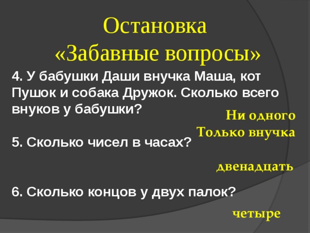 Остановка  «Забавные вопросы» 4. У бабушки Даши внучка Маша, кот Пушок и собака Дружок. Сколько всего внуков у бабушки?  5. Сколько чисел в часах?   6. Сколько концов у двух палок? Ни одного Только внучка двенадцать четыре 