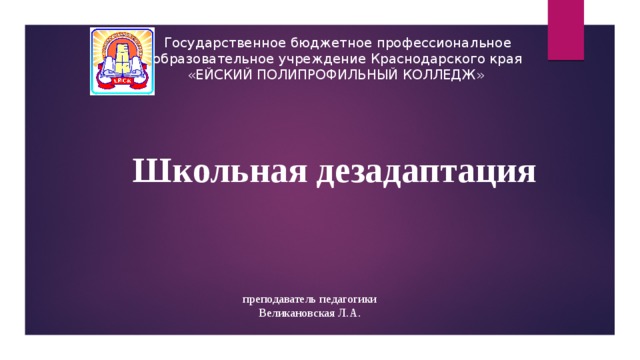 Государственное бюджетное профессиональное образовательное учреждение Краснодарского края «ЕЙСКИЙ ПОЛИПРОФИЛЬНЫЙ КОЛЛЕДЖ» Школьная дезадаптация преподаватель педагогики Великановская Л.А. 