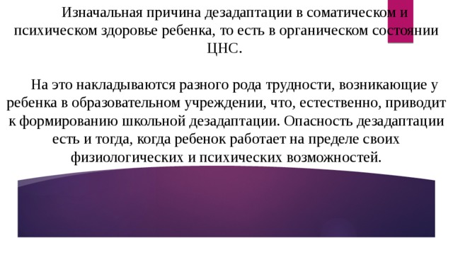 Изначальная причина дезадаптации в соматическом и психическом здоровье ребенка, то есть в органическом состоянии ЦНС. На это накладываются разного рода трудности, возникающие у ребенка в образовательном учреждении, что, естественно, приводит к формированию школьной дезадаптации. Опасность дезадаптации есть и тогда, когда ребенок работает на пределе своих физиологических и психических возможностей. 
