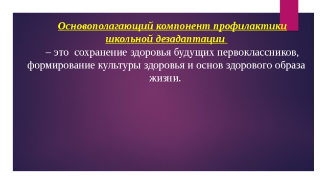 Основополагающий компонент профилактики школьной дезадаптации  – это  сохранение здоровья будущих первоклассников, формирование культуры здоровья и основ здорового образа жизни. 