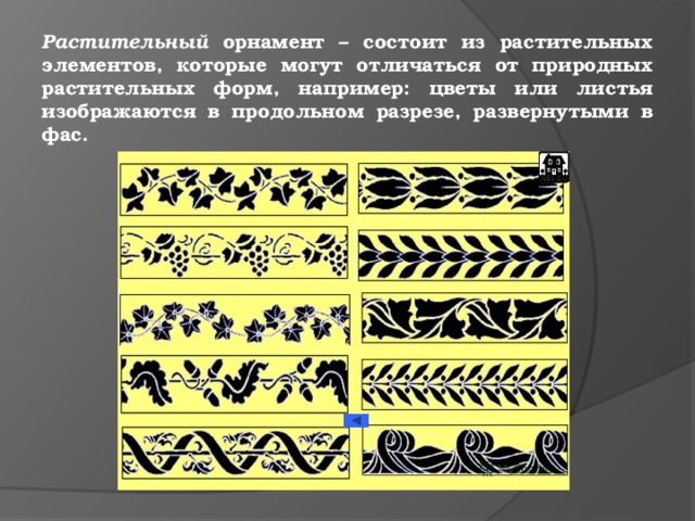 Растительный орнамент – состоит из растительных элементов, которые могут отличаться от природных растительных форм, например: цветы или листья изображаются в продольном разрезе, развернутыми в фас. 