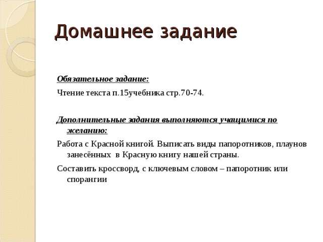 Домашнее задание Обязательное задание:  Чтение текста п.15учебника стр.70-74. Дополнительные задания выполняются учащимися по желанию:  Работа с Красной книгой. Выписать виды папоротников, плаунов занесённых в Красную книгу нашей страны. Составить кроссворд, с ключевым словом – папоротник или спорангии 