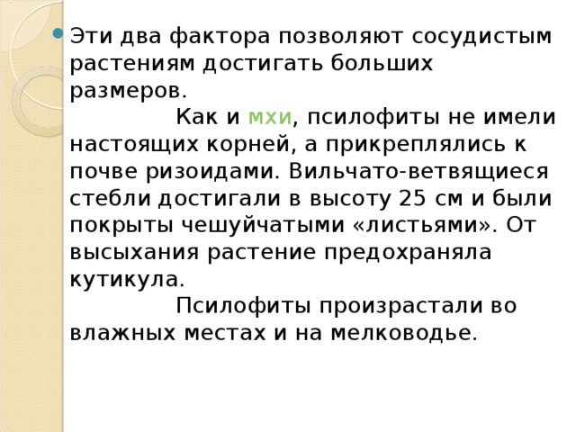 Эти два фактора позволяют сосудистым растениям достигать больших размеров.  Как и мхи , псилофиты не имели настоящих корней, а прикреплялись к почве ризоидами. Вильчато-ветвящиеся стебли достигали в высоту 25 см и были покрыты чешуйчатыми «листьями». От высыхания растение предохраняла кутикула.  Псилофиты произрастали во влажных местах и на мелководье. 