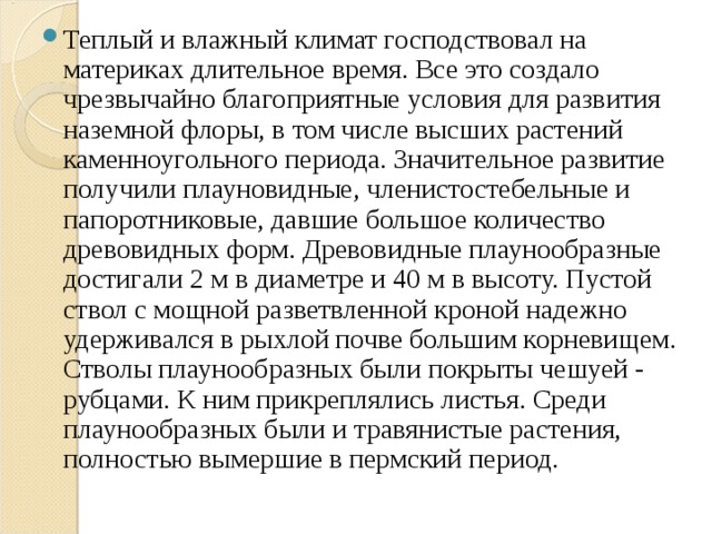 Теплый и влажный климат господствовал на материках длительное время. Все это создало чрезвычайно благоприятные условия для развития наземной флоры, в том числе высших растений каменноугольного периода. Значительное развитие получили плауновидные, членистостебельные и папоротниковые, давшие большое количество древовидных форм. Древовидные плаунообразные достигали 2 м в диаметре и 40 м в высоту. Пустой ствол с мощной разветвленной кроной надежно удерживался в рыхлой почве большим корневищем. Стволы плаунообразных были покрыты чешуей - рубцами. К ним прикреплялись листья. Среди плаунообразных были и травянистые растения, полностью вымершие в пермский период.  