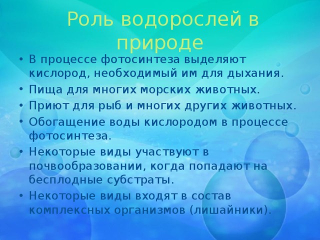   Роль водорослей в природе В процессе фотосинтеза выделяют кислород, необходимый им для дыхания. Пища для многих морских животных. Приют для рыб и многих других животных. Обогащение воды кислородом в процессе фотосинтеза. Некоторые виды участвуют в почвообразовании, когда попадают на бесплодные субстраты. Некоторые виды входят в состав комплексных организмов (лишайники). 