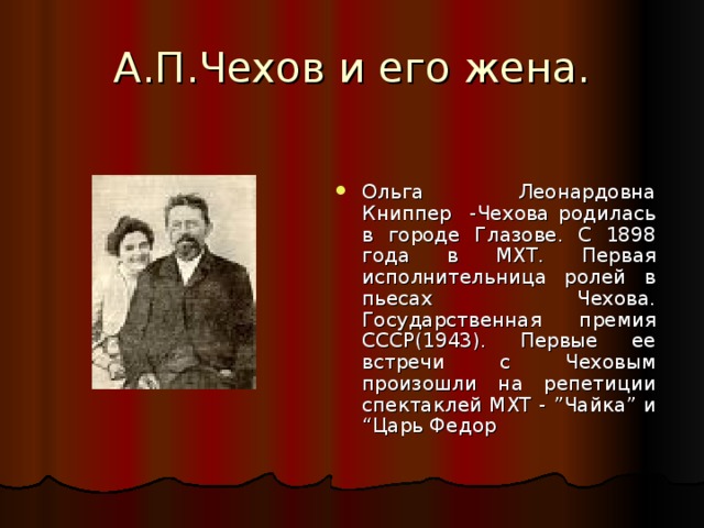 А.П.Чехов и его жена. Ольга Леонардовна Книппер -Чехова родилась в городе Глазове. С 1898 года в МХТ. Первая исполнительница ролей в пьесах Чехова. Государственная премия СССР(1943). Первые ее встречи с Чеховым произошли на репетиции спектаклей МХТ - ” Чайка ” и “ Царь Федор 