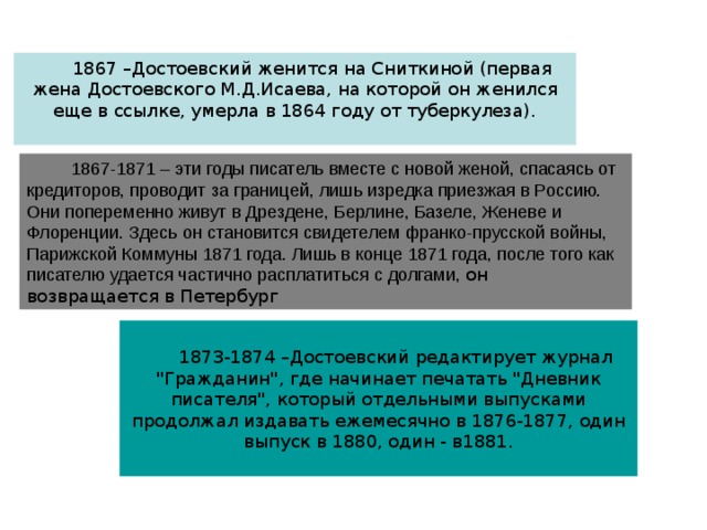 1867 –Достоевский женится на Сниткиной (первая жена Достоевского М.Д.Исаева, на которой он женился еще в ссылке, умерла в 1864 году от туберкулеза).  1867-1871 – эти годы писатель вместе с новой женой, спасаясь от кредиторов, проводит за границей, лишь изредка приезжая в Россию. Они попеременно живут в Дрездене, Берлине, Базеле, Женеве и Флоренции. Здесь он становится свидетелем франко-прусской войны, Парижской Коммуны 1871 года. Лишь в конце 1871 года, после того как писателю удается частично расплатиться с долгами, он возвращается в Петербург 1873-1874 –Достоевский редактирует журнал 