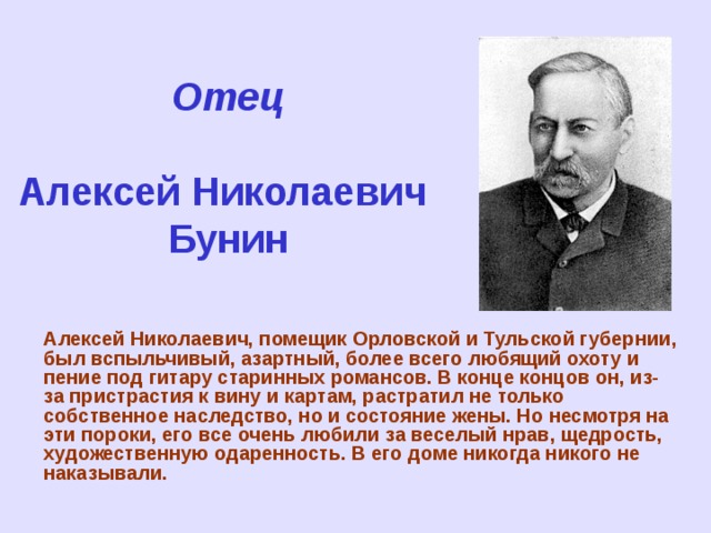 Отец   Алексей Николаевич  Бунин Алексей Николаевич, помещик Орловской и Тульской губернии, был вспыльчивый, азартный, более всего любящий охоту и пение под гитару старинных романсов. В конце концов он, из-за пристрастия к вину и картам, растратил не только собственное наследство, но и состояние жены. Но несмотря на эти пороки, его все очень любили за веселый нрав, щедрость, художественную одаренность. В его доме никогда никого не наказывали.   