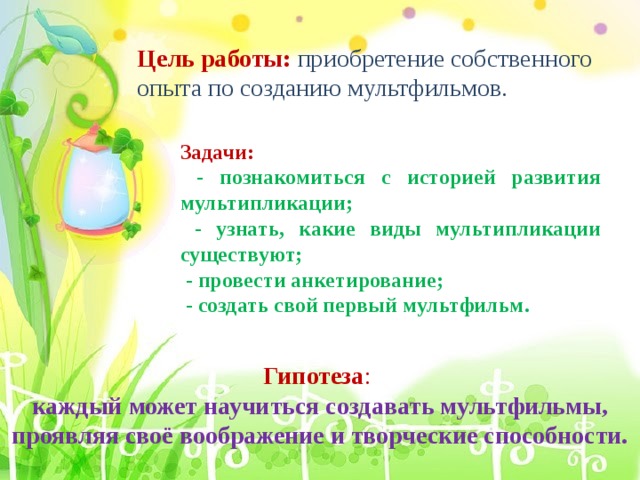Цель работы:  приобретение собственного опыта по созданию мультфильмов. Задачи:  - познакомиться с историей развития мультипликации;  - узнать, какие виды мультипликации существуют;  - провести анкетирование;  - создать свой первый мультфильм. Гипотеза : каждый может научиться создавать мультфильмы, проявляя своё воображение и творческие способности. 