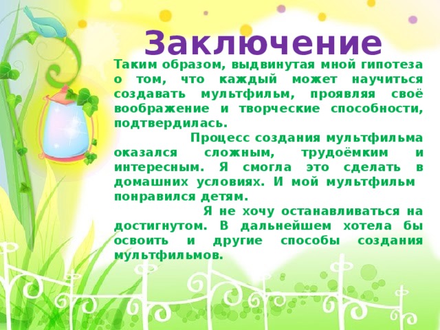 Заключение Таким образом, выдвинутая мной гипотеза о том, что каждый может научиться создавать мультфильм, проявляя своё воображение и творческие способности, подтвердилась.  Процесс создания мультфильма оказался сложным, трудоёмким и интересным. Я смогла это сделать в домашних условиях. И мой мультфильм понравился детям.  Я не хочу останавливаться на достигнутом. В дальнейшем хотела бы освоить и другие способы создания мультфильмов. 