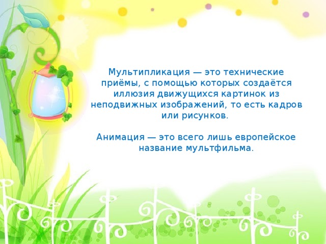 Мультипликация — это технические приёмы, с помощью которых создаётся иллюзия движущихся картинок из неподвижных изображений, то есть кадров или рисунков. Анимация — это всего лишь европейское название мультфильма. 