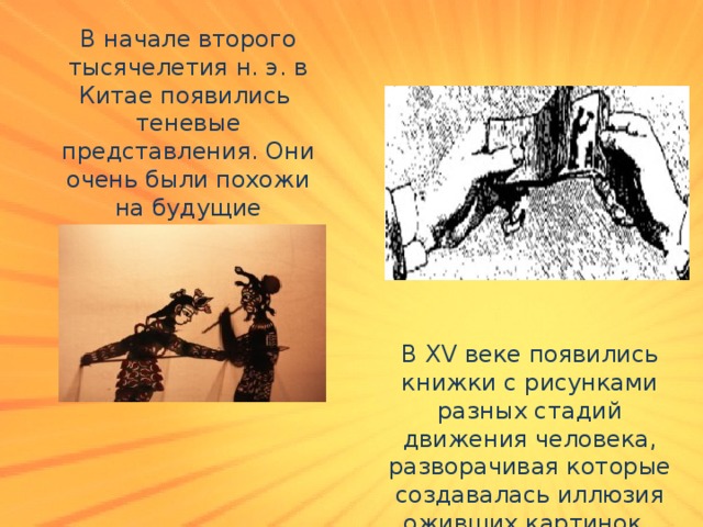 В начале второго тысячелетия н. э. в Китае появились теневые представления. Они очень были похожи на будущие мультфильмы. В XV веке появились книжки с рисунками разных стадий движения человека, разворачивая которые создавалась иллюзия оживших картинок. 